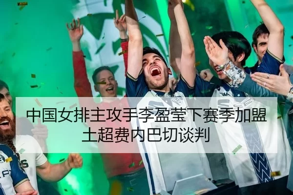 中国女排主攻手李盈莹下赛季加盟土超费内巴切谈判