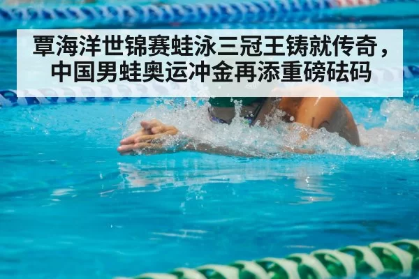 覃海洋世锦赛蛙泳三冠王铸就传奇，中国男蛙奥运冲金再添重磅砝码
